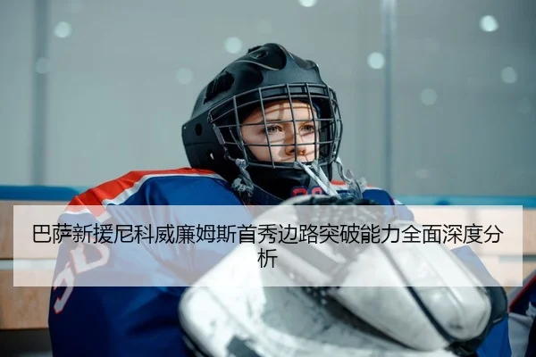 巴萨新援尼科威廉姆斯首秀边路突破能力全面深度分析