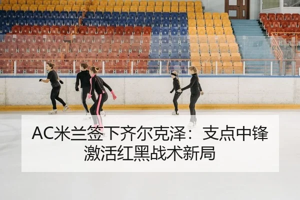 AC米兰签下齐尔克泽：支点中锋激活红黑战术新局